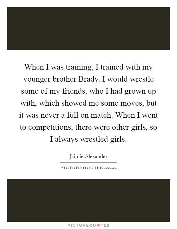 When I was training, I trained with my younger brother Brady. I would wrestle some of my friends, who I had grown up with, which showed me some moves, but it was never a full on match. When I went to competitions, there were other girls, so I always wrestled girls Picture Quote #1