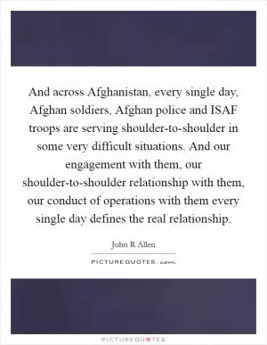 And across Afghanistan, every single day, Afghan soldiers, Afghan police and ISAF troops are serving shoulder-to-shoulder in some very difficult situations. And our engagement with them, our shoulder-to-shoulder relationship with them, our conduct of operations with them every single day defines the real relationship Picture Quote #1