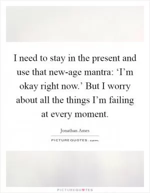 I need to stay in the present and use that new-age mantra: ‘I’m okay right now.’ But I worry about all the things I’m failing at every moment Picture Quote #1