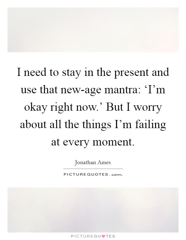 I need to stay in the present and use that new-age mantra: ‘I'm okay right now.' But I worry about all the things I'm failing at every moment Picture Quote #1