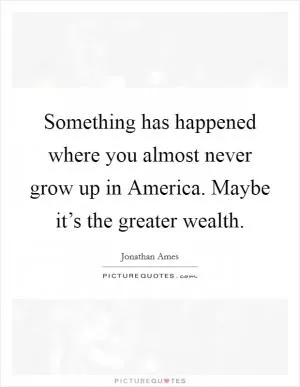 Something has happened where you almost never grow up in America. Maybe it’s the greater wealth Picture Quote #1