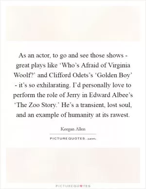 As an actor, to go and see those shows - great plays like ‘Who’s Afraid of Virginia Woolf?’ and Clifford Odets’s ‘Golden Boy’ - it’s so exhilarating. I’d personally love to perform the role of Jerry in Edward Albee’s ‘The Zoo Story.’ He’s a transient, lost soul, and an example of humanity at its rawest Picture Quote #1