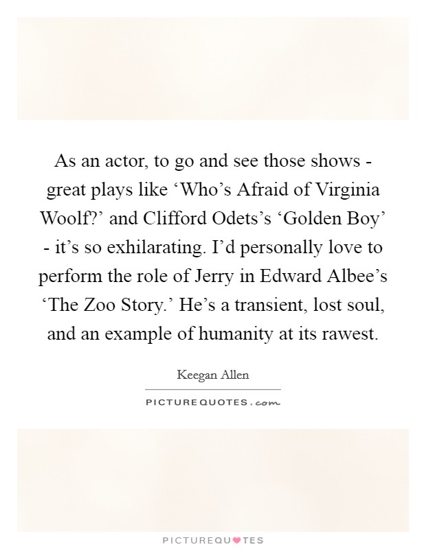 As an actor, to go and see those shows - great plays like ‘Who's Afraid of Virginia Woolf?' and Clifford Odets's ‘Golden Boy' - it's so exhilarating. I'd personally love to perform the role of Jerry in Edward Albee's ‘The Zoo Story.' He's a transient, lost soul, and an example of humanity at its rawest Picture Quote #1