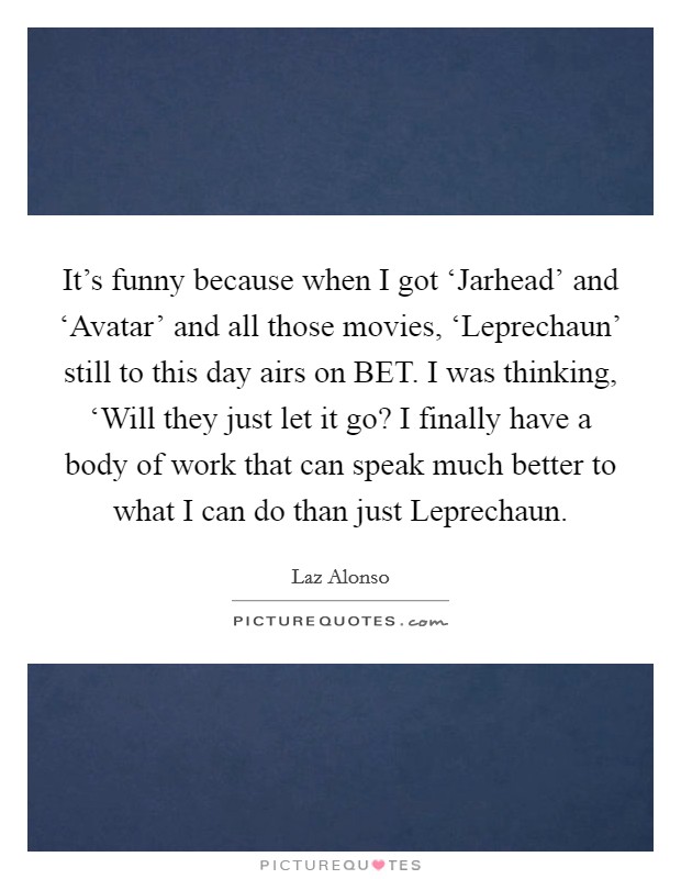 It's funny because when I got ‘Jarhead' and ‘Avatar' and all those movies, ‘Leprechaun' still to this day airs on BET. I was thinking, ‘Will they just let it go? I finally have a body of work that can speak much better to what I can do than just Leprechaun Picture Quote #1