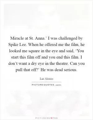 Miracle at St. Anna.’ I was challenged by Spike Lee. When he offered me the film, he looked me square in the eye and said, ‘You start this film off and you end this film. I don’t want a dry eye in the theatre. Can you pull that off?’ He was dead serious Picture Quote #1