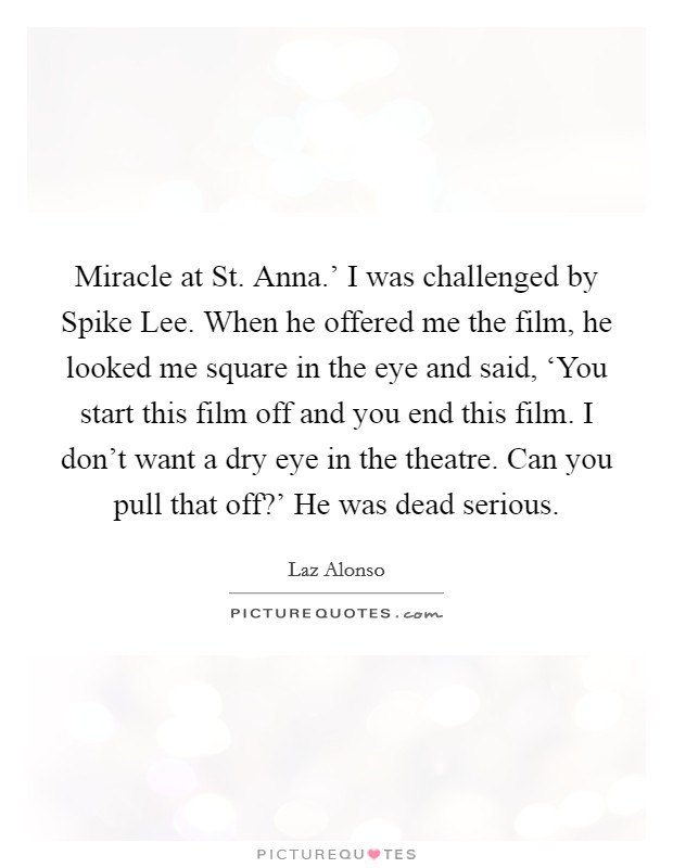 Miracle at St. Anna.' I was challenged by Spike Lee. When he offered me the film, he looked me square in the eye and said, ‘You start this film off and you end this film. I don't want a dry eye in the theatre. Can you pull that off?' He was dead serious Picture Quote #1
