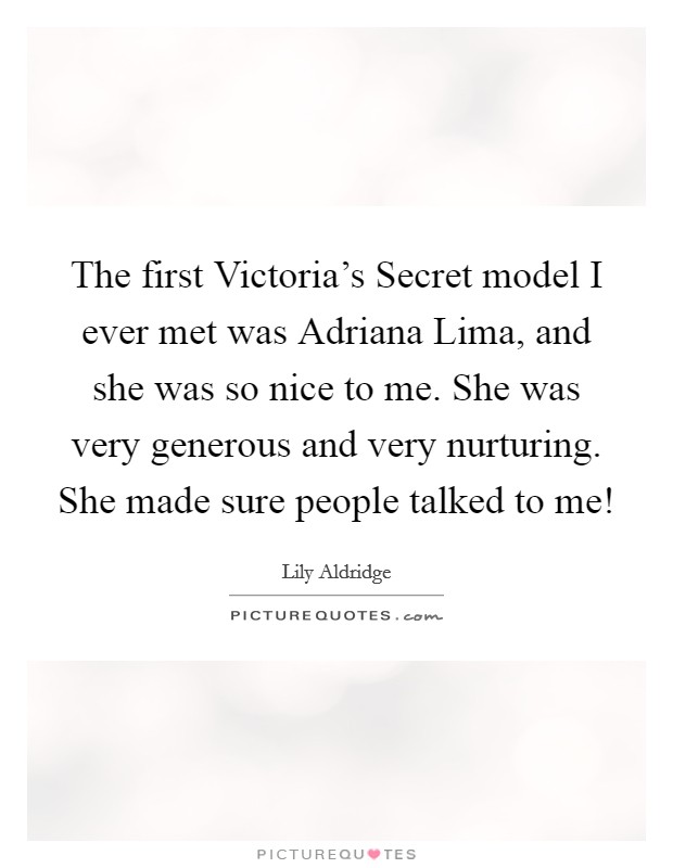 The first Victoria's Secret model I ever met was Adriana Lima, and she was so nice to me. She was very generous and very nurturing. She made sure people talked to me! Picture Quote #1