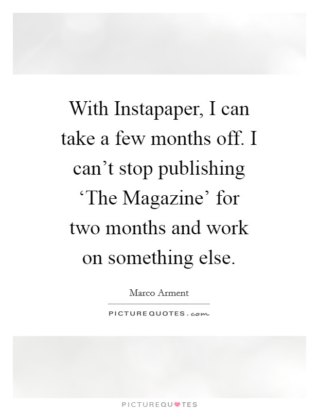 With Instapaper, I can take a few months off. I can't stop publishing ‘The Magazine' for two months and work on something else Picture Quote #1