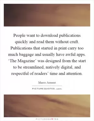 People want to download publications quickly and read them without cruft. Publications that started in print carry too much baggage and usually have awful apps. ‘The Magazine’ was designed from the start to be streamlined, natively digital, and respectful of readers’ time and attention Picture Quote #1