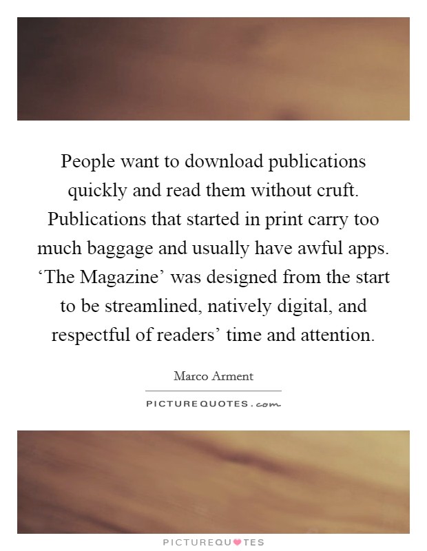 People want to download publications quickly and read them without cruft. Publications that started in print carry too much baggage and usually have awful apps. ‘The Magazine' was designed from the start to be streamlined, natively digital, and respectful of readers' time and attention Picture Quote #1