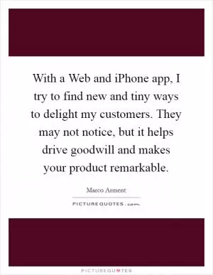 With a Web and iPhone app, I try to find new and tiny ways to delight my customers. They may not notice, but it helps drive goodwill and makes your product remarkable Picture Quote #1