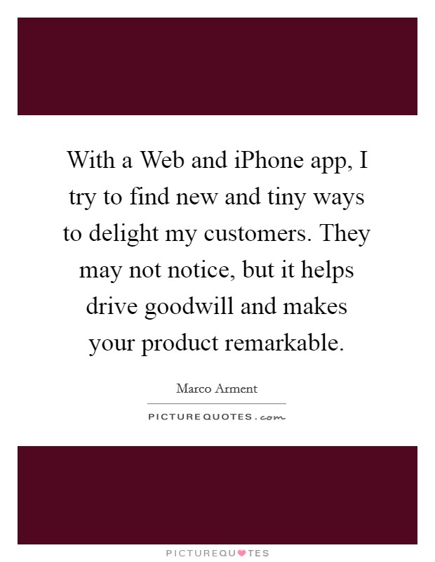 With a Web and iPhone app, I try to find new and tiny ways to delight my customers. They may not notice, but it helps drive goodwill and makes your product remarkable Picture Quote #1