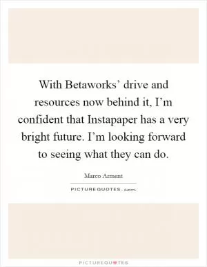 With Betaworks’ drive and resources now behind it, I’m confident that Instapaper has a very bright future. I’m looking forward to seeing what they can do Picture Quote #1
