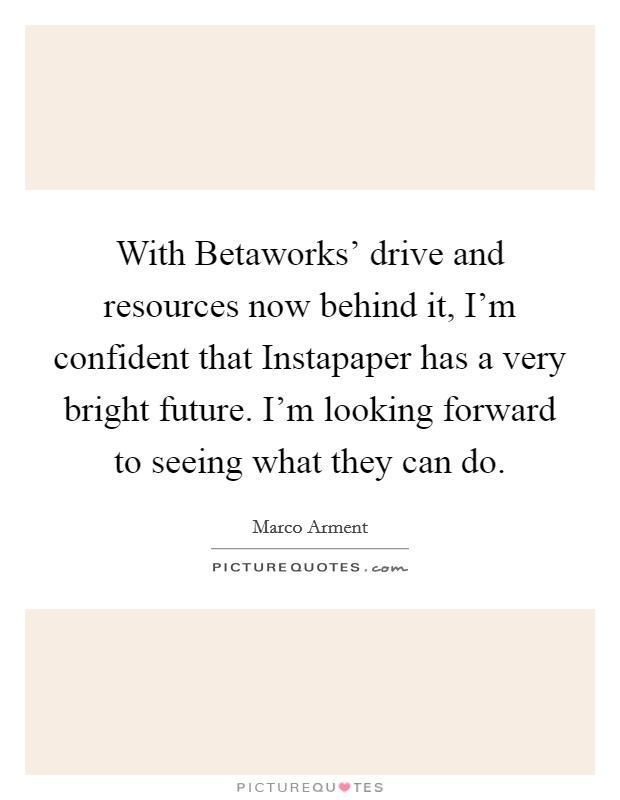 With Betaworks' drive and resources now behind it, I'm confident that Instapaper has a very bright future. I'm looking forward to seeing what they can do Picture Quote #1