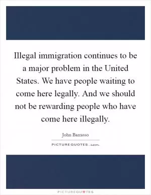 Illegal immigration continues to be a major problem in the United States. We have people waiting to come here legally. And we should not be rewarding people who have come here illegally Picture Quote #1