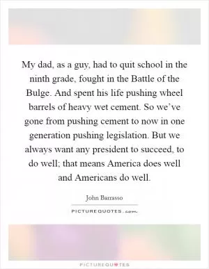 My dad, as a guy, had to quit school in the ninth grade, fought in the Battle of the Bulge. And spent his life pushing wheel barrels of heavy wet cement. So we’ve gone from pushing cement to now in one generation pushing legislation. But we always want any president to succeed, to do well; that means America does well and Americans do well Picture Quote #1