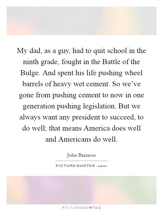 My dad, as a guy, had to quit school in the ninth grade, fought in the Battle of the Bulge. And spent his life pushing wheel barrels of heavy wet cement. So we've gone from pushing cement to now in one generation pushing legislation. But we always want any president to succeed, to do well; that means America does well and Americans do well Picture Quote #1