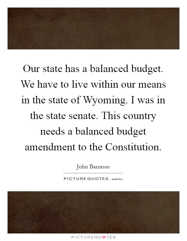 Our state has a balanced budget. We have to live within our means in the state of Wyoming. I was in the state senate. This country needs a balanced budget amendment to the Constitution Picture Quote #1