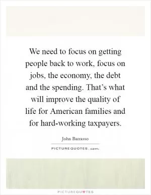 We need to focus on getting people back to work, focus on jobs, the economy, the debt and the spending. That’s what will improve the quality of life for American families and for hard-working taxpayers Picture Quote #1