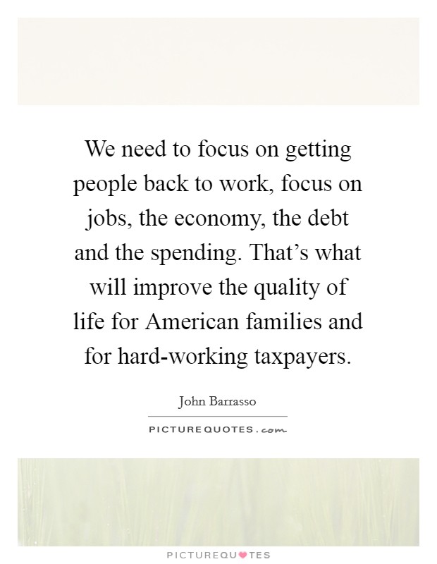 We need to focus on getting people back to work, focus on jobs, the economy, the debt and the spending. That's what will improve the quality of life for American families and for hard-working taxpayers Picture Quote #1