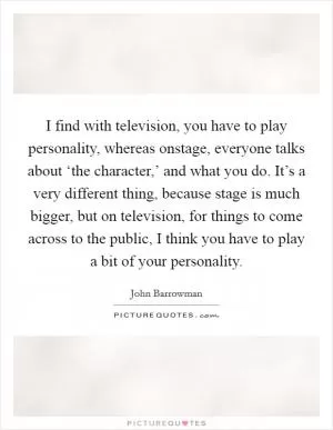 I find with television, you have to play personality, whereas onstage, everyone talks about ‘the character,’ and what you do. It’s a very different thing, because stage is much bigger, but on television, for things to come across to the public, I think you have to play a bit of your personality Picture Quote #1