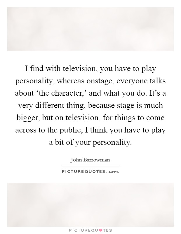 I find with television, you have to play personality, whereas onstage, everyone talks about ‘the character,' and what you do. It's a very different thing, because stage is much bigger, but on television, for things to come across to the public, I think you have to play a bit of your personality Picture Quote #1