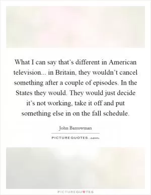 What I can say that’s different in American television... in Britain, they wouldn’t cancel something after a couple of episodes. In the States they would. They would just decide it’s not working, take it off and put something else in on the fall schedule Picture Quote #1