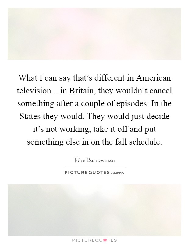 What I can say that's different in American television... in Britain, they wouldn't cancel something after a couple of episodes. In the States they would. They would just decide it's not working, take it off and put something else in on the fall schedule Picture Quote #1