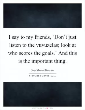 I say to my friends, ‘Don’t just listen to the vuvuzelas; look at who scores the goals.’ And this is the important thing Picture Quote #1