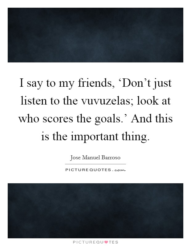 I say to my friends, ‘Don't just listen to the vuvuzelas; look at who scores the goals.' And this is the important thing Picture Quote #1