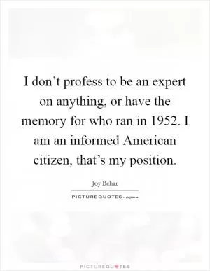 I don’t profess to be an expert on anything, or have the memory for who ran in 1952. I am an informed American citizen, that’s my position Picture Quote #1