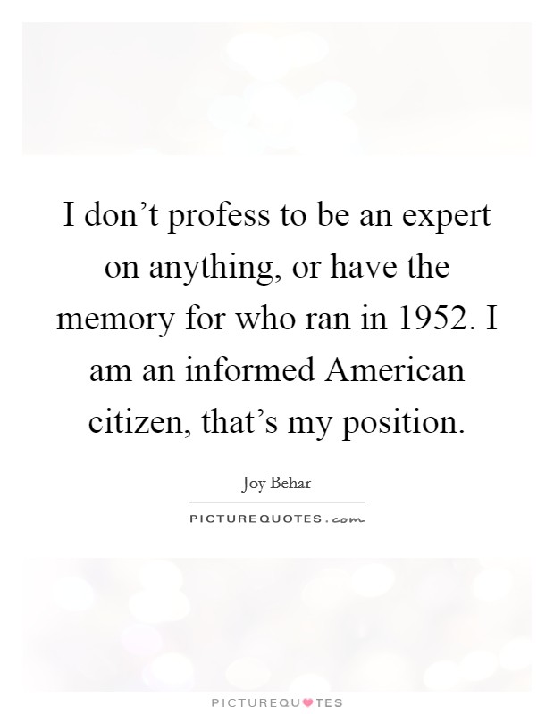 I don't profess to be an expert on anything, or have the memory for who ran in 1952. I am an informed American citizen, that's my position Picture Quote #1
