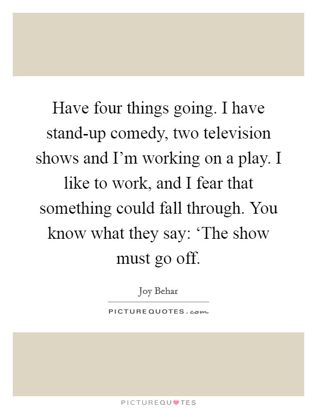 Have four things going. I have stand-up comedy, two television shows and I'm working on a play. I like to work, and I fear that something could fall through. You know what they say: ‘The show must go off Picture Quote #1