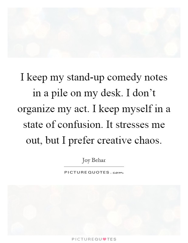 I keep my stand-up comedy notes in a pile on my desk. I don't organize my act. I keep myself in a state of confusion. It stresses me out, but I prefer creative chaos Picture Quote #1