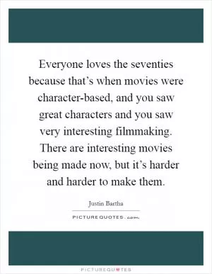 Everyone loves the seventies because that’s when movies were character-based, and you saw great characters and you saw very interesting filmmaking. There are interesting movies being made now, but it’s harder and harder to make them Picture Quote #1