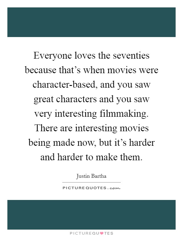 Everyone loves the seventies because that's when movies were character-based, and you saw great characters and you saw very interesting filmmaking. There are interesting movies being made now, but it's harder and harder to make them Picture Quote #1