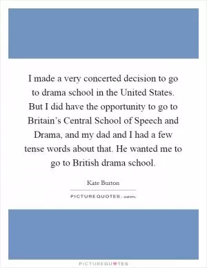 I made a very concerted decision to go to drama school in the United States. But I did have the opportunity to go to Britain’s Central School of Speech and Drama, and my dad and I had a few tense words about that. He wanted me to go to British drama school Picture Quote #1