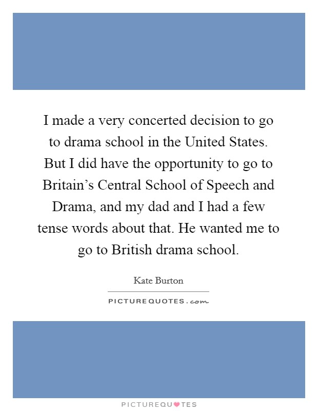 I made a very concerted decision to go to drama school in the United States. But I did have the opportunity to go to Britain's Central School of Speech and Drama, and my dad and I had a few tense words about that. He wanted me to go to British drama school Picture Quote #1