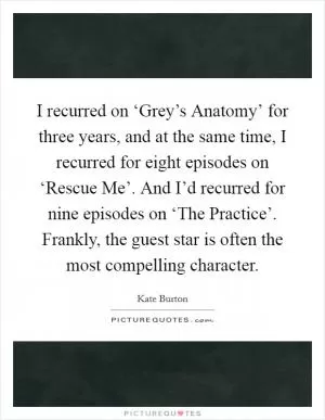 I recurred on ‘Grey’s Anatomy’ for three years, and at the same time, I recurred for eight episodes on ‘Rescue Me’. And I’d recurred for nine episodes on ‘The Practice’. Frankly, the guest star is often the most compelling character Picture Quote #1
