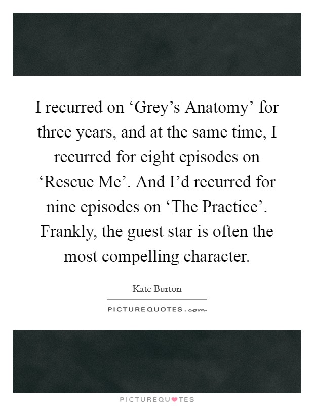 I recurred on ‘Grey's Anatomy' for three years, and at the same time, I recurred for eight episodes on ‘Rescue Me'. And I'd recurred for nine episodes on ‘The Practice'. Frankly, the guest star is often the most compelling character Picture Quote #1