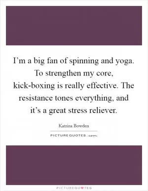 I’m a big fan of spinning and yoga. To strengthen my core, kick-boxing is really effective. The resistance tones everything, and it’s a great stress reliever Picture Quote #1