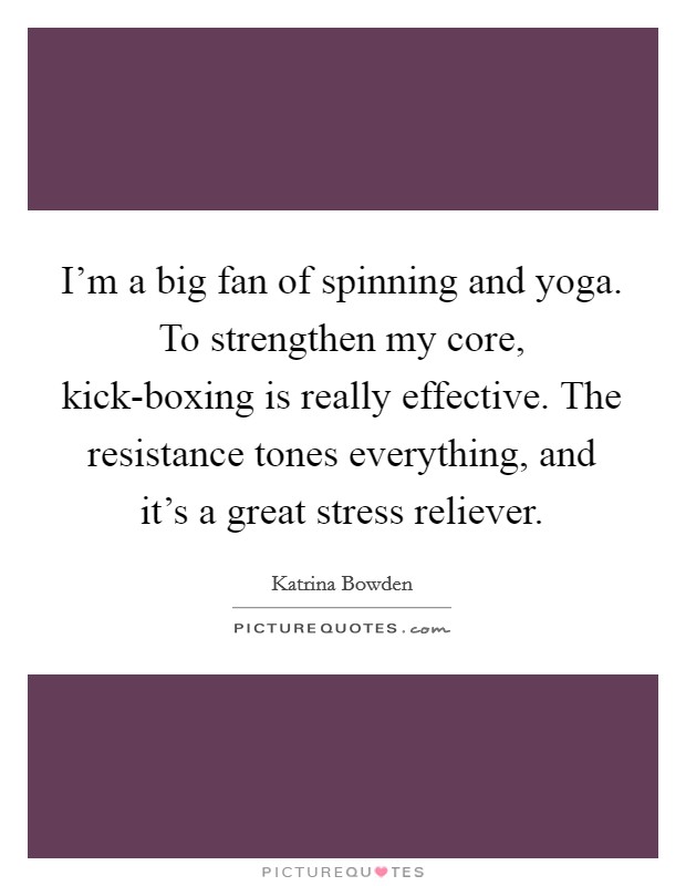I'm a big fan of spinning and yoga. To strengthen my core, kick-boxing is really effective. The resistance tones everything, and it's a great stress reliever Picture Quote #1