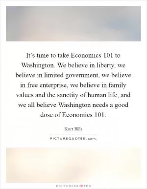 It’s time to take Economics 101 to Washington. We believe in liberty, we believe in limited government, we believe in free enterprise, we believe in family values and the sanctity of human life, and we all believe Washington needs a good dose of Economics 101 Picture Quote #1