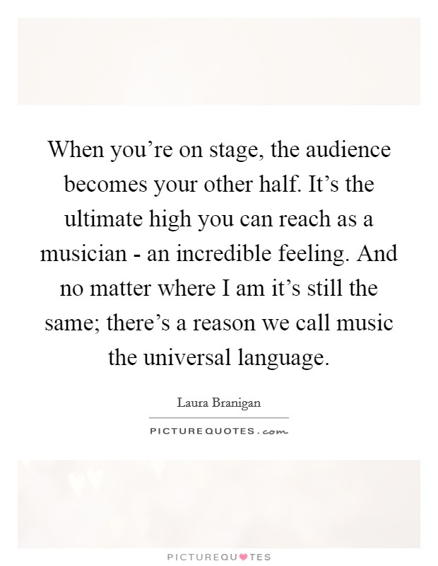 When you're on stage, the audience becomes your other half. It's the ultimate high you can reach as a musician - an incredible feeling. And no matter where I am it's still the same; there's a reason we call music the universal language Picture Quote #1