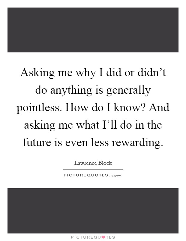 Asking me why I did or didn't do anything is generally pointless. How do I know? And asking me what I'll do in the future is even less rewarding Picture Quote #1