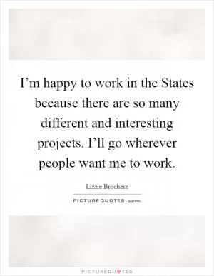 I’m happy to work in the States because there are so many different and interesting projects. I’ll go wherever people want me to work Picture Quote #1