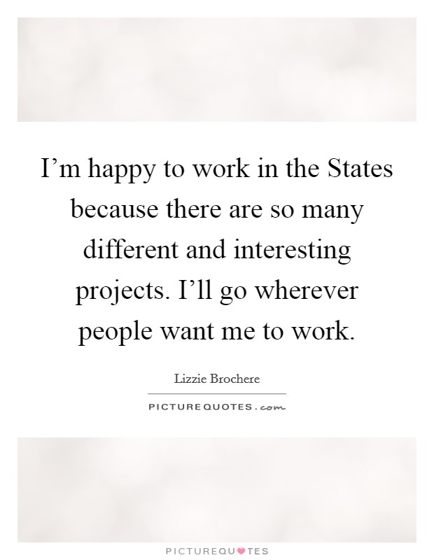 I'm happy to work in the States because there are so many different and interesting projects. I'll go wherever people want me to work Picture Quote #1