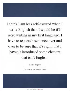 I think I am less self-assured when I write English than I would be if I were writing in my first language. I have to test each sentence over and over to be sure that it’s right, that I haven’t introduced some element that isn’t English Picture Quote #1