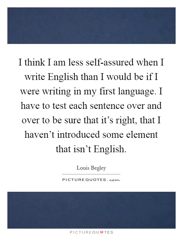 I think I am less self-assured when I write English than I would be if I were writing in my first language. I have to test each sentence over and over to be sure that it's right, that I haven't introduced some element that isn't English Picture Quote #1