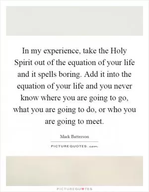 In my experience, take the Holy Spirit out of the equation of your life and it spells boring. Add it into the equation of your life and you never know where you are going to go, what you are going to do, or who you are going to meet Picture Quote #1